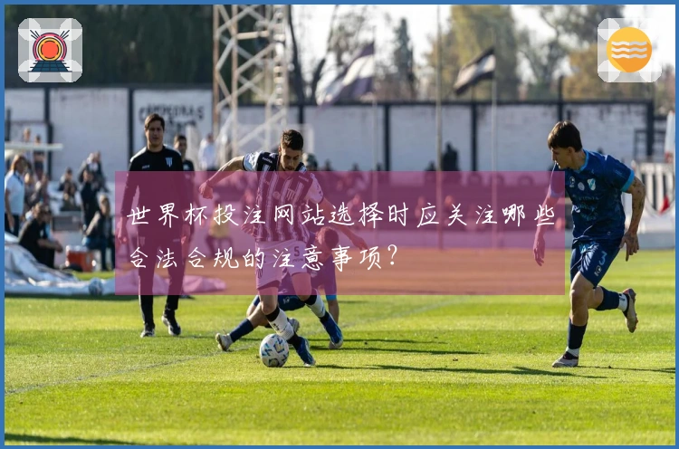 世界杯投注网站选择时应关注哪些合法合规的注意事项？