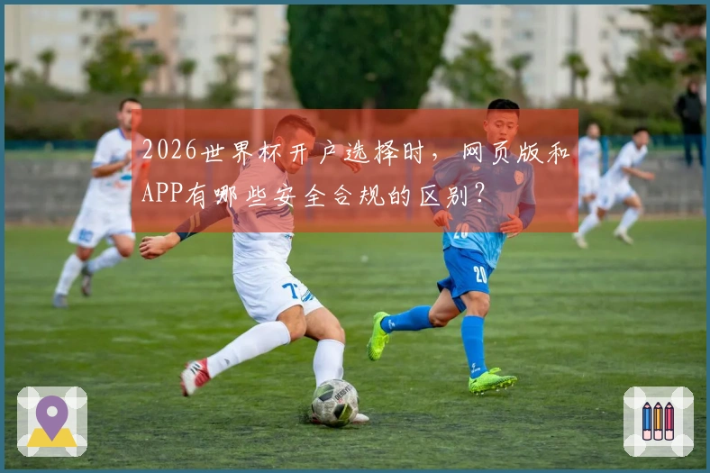 2026世界杯开户选择时，网页版和APP有哪些安全合规的区别？