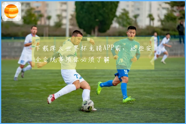 下载烽火世界杯竞猜APP前，这些安全合规事项你必须了解