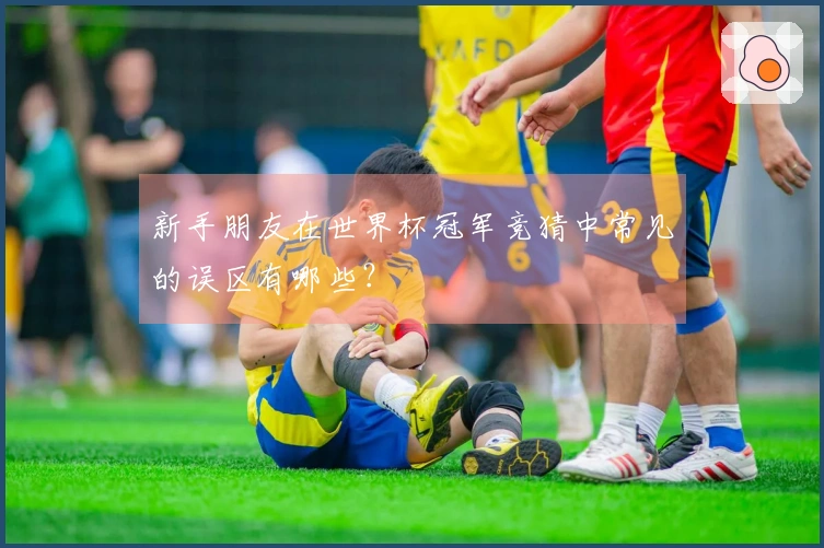 新手朋友在世界杯冠军竞猜中常见的误区有哪些？